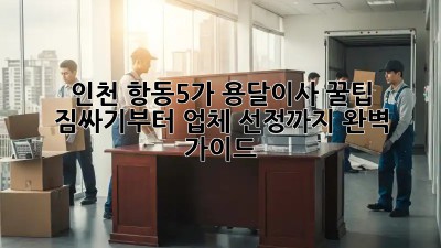 인천 항동5가 용달이사 꿀팁🍯: 짐싸기부터 업체 선정까지 완벽 가이드!