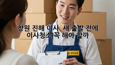 ✨ 창원 진해 이사, 🏡 새 출발 전에 이사청소 꼭 해야 할까? 🤔