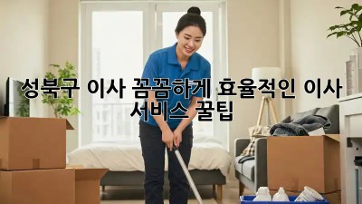 성북구 이사, 꼼꼼하게! 효율적인 이사 서비스 꿀팁 🏡✨