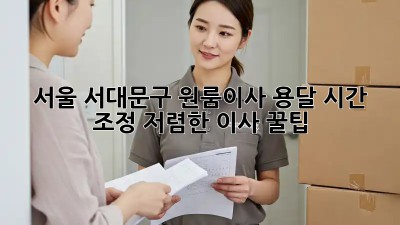 서울 서대문구 원룸이사 용달 시간 조정, 저렴한 이사 꿀팁! ⏱️📦